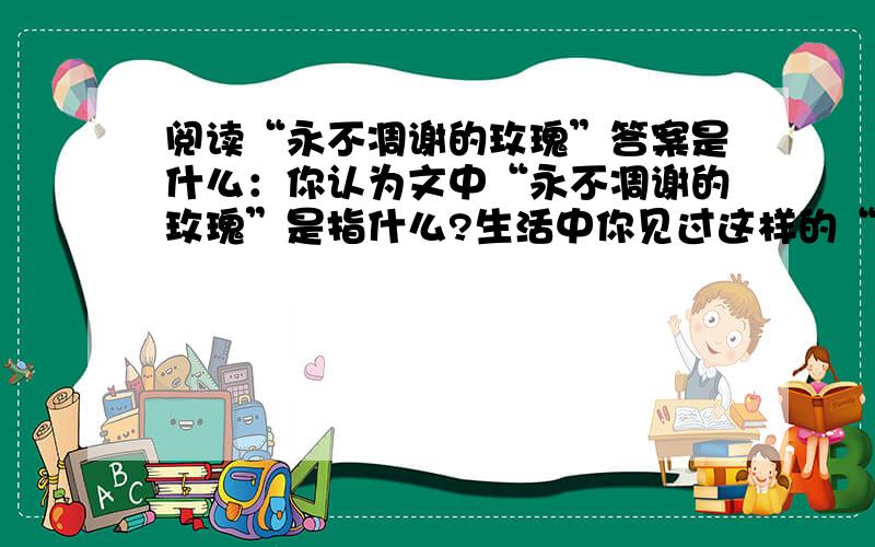 阅读“永不凋谢的玫瑰”答案是什么：你认为文中“永不凋谢的玫瑰”是指什么?生活中你见过这样的“玫瑰吗