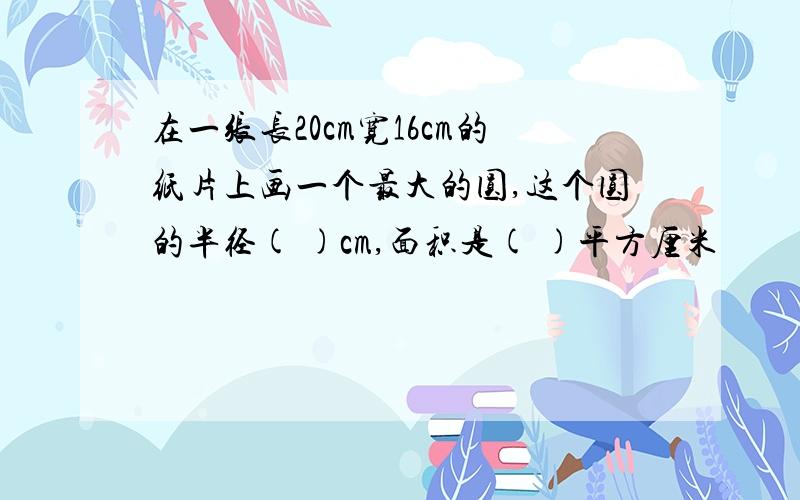 在一张长20cm宽16cm的纸片上画一个最大的圆,这个圆的半径( )cm,面积是( )平方厘米