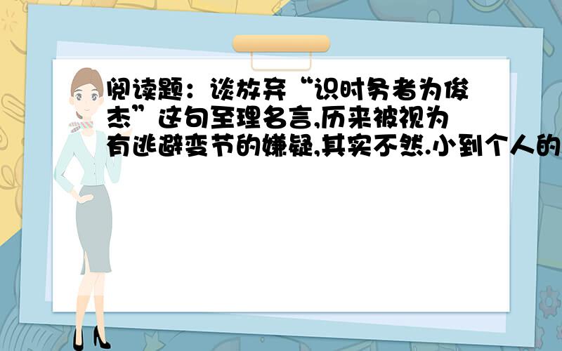 阅读题：谈放弃“识时务者为俊杰”这句至理名言,历来被视为有逃避变节的嫌疑,其实不然.小到个人的自我设计,大到国家的大政方