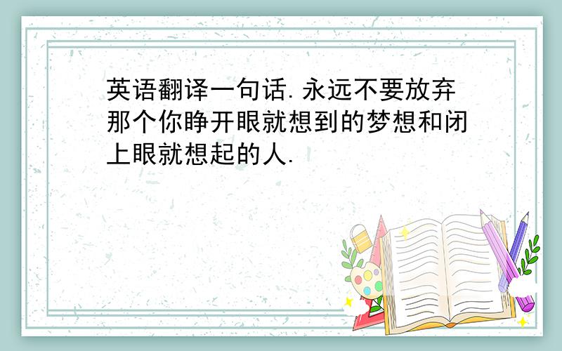 英语翻译一句话.永远不要放弃那个你睁开眼就想到的梦想和闭上眼就想起的人.