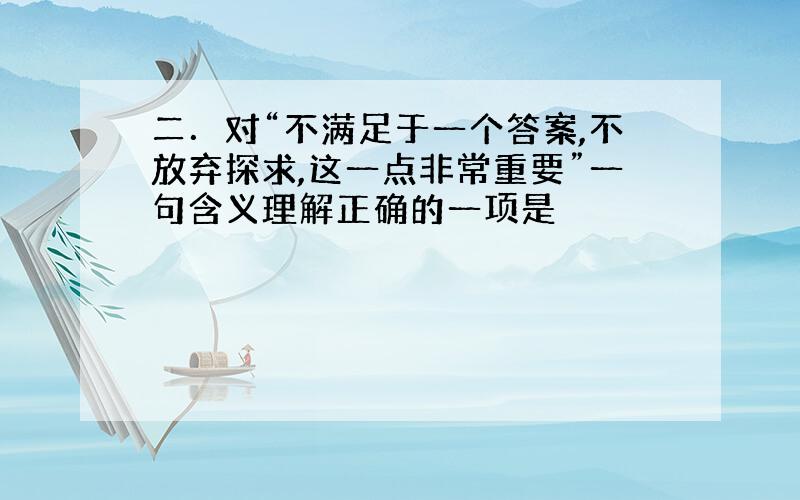 二．对“不满足于一个答案,不放弃探求,这一点非常重要”一句含义理解正确的一项是