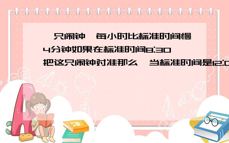 一只闹钟,每小时比标准时间慢4分钟如果在标准时间8:30把这只闹钟对准那么,当标准时间是12:00时,这只闹钟