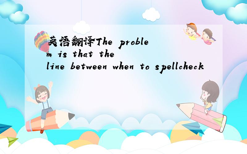 英语翻译The problem is that the line between when to spellcheck