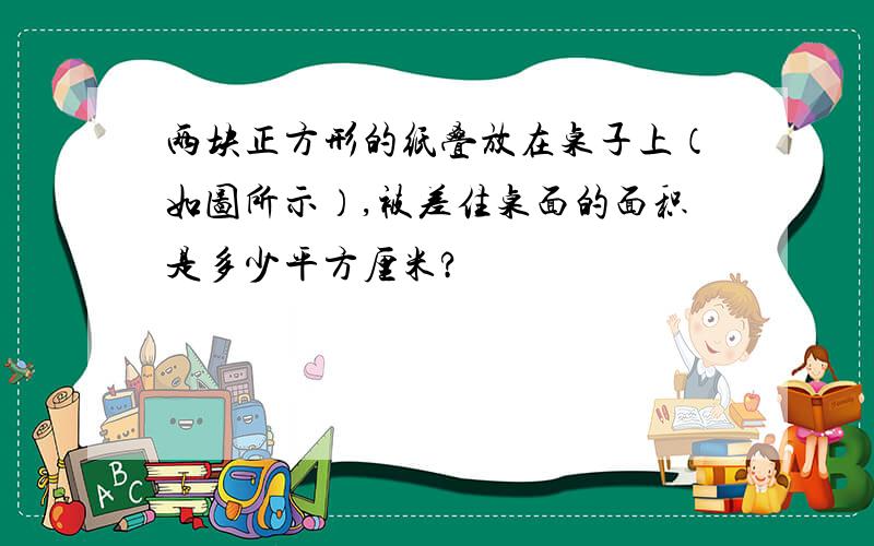 两块正方形的纸叠放在桌子上（如图所示）,被差住桌面的面积是多少平方厘米?