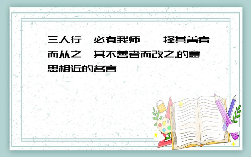 三人行,必有我师焉,择其善者而从之,其不善者而改之.的意思相近的名言