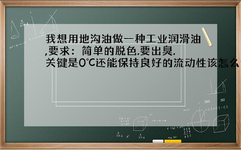 我想用地沟油做一种工业润滑油,要求：简单的脱色.要出臭.关键是0℃还能保持良好的流动性该怎么做?