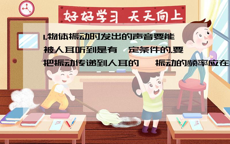 1.物体振动时发出的声音要能被人耳听到是有一定条件的.要把振动传递到人耳的 ,振动的频率应在20~20000Hz之间,声