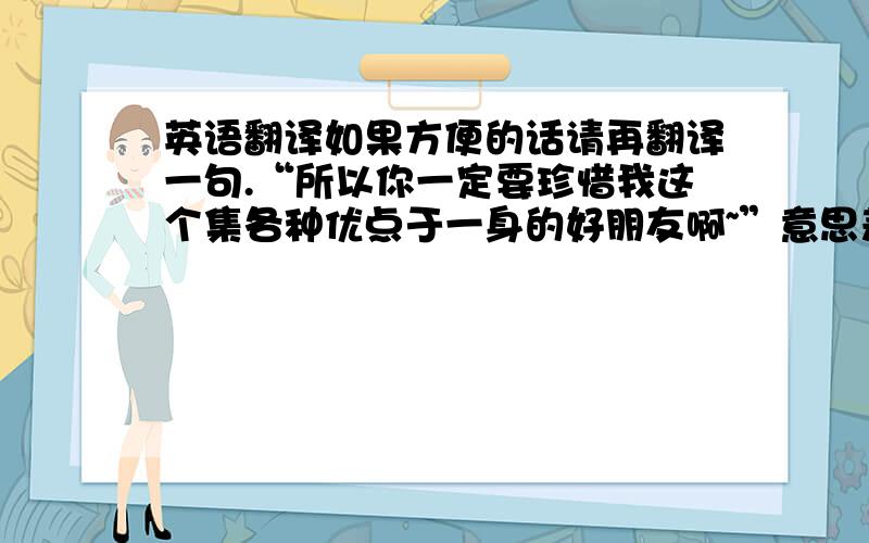 英语翻译如果方便的话请再翻译一句.“所以你一定要珍惜我这个集各种优点于一身的好朋友啊~”意思差不多就可以``谢谢谢谢~