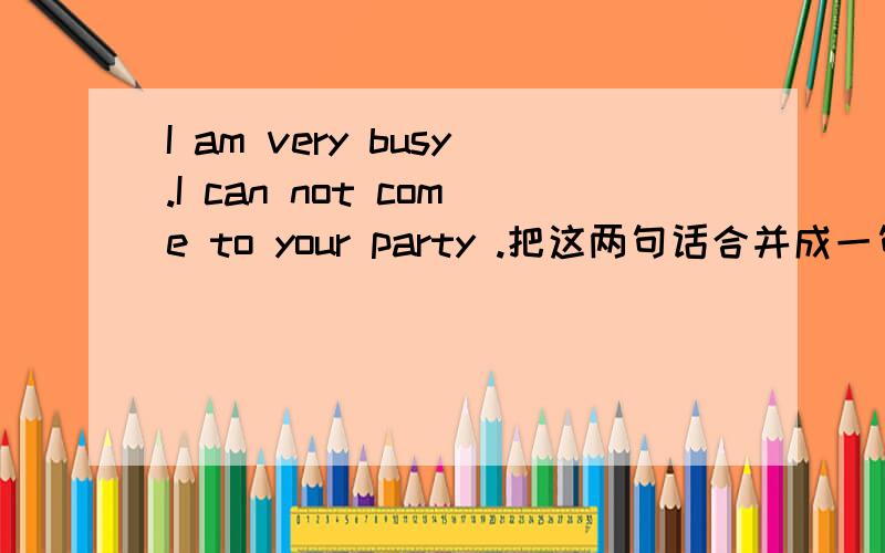 I am very busy.I can not come to your party .把这两句话合并成一句话