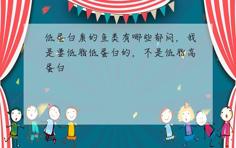 低蛋白质的鱼类有哪些郁闷，我是要低脂低蛋白的，不是低脂高蛋白