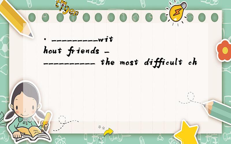 . _________without friends ___________ the most difficult ch