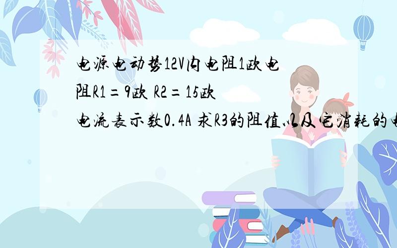 电源电动势12V内电阻1欧电阻R1=9欧 R2=15欧 电流表示数0.4A 求R3的阻值以及它消耗的电功率