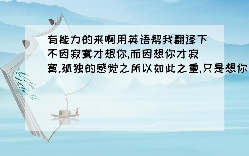 有能力的来啊用英语帮我翻译下不因寂寞才想你,而因想你才寂寞.孤独的感觉之所以如此之重,只是想你太深.书不尽言,言不尽意,