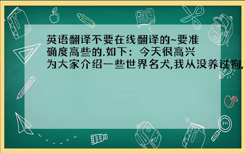 英语翻译不要在线翻译的~要准确度高些的.如下：今天很高兴为大家介绍一些世界名犬,我从没养过狗,但我很喜欢这些狗……因为它