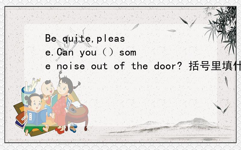 Be quite,please.Can you（）some noise out of the door? 括号里填什么?