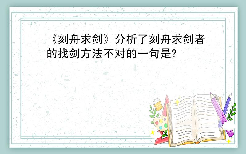 《刻舟求剑》分析了刻舟求剑者的找剑方法不对的一句是?