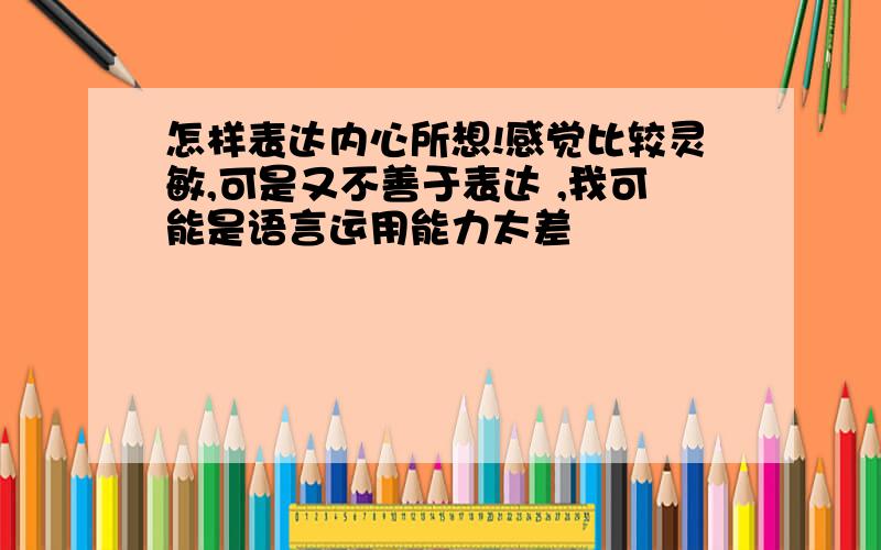 怎样表达内心所想!感觉比较灵敏,可是又不善于表达 ,我可能是语言运用能力太差