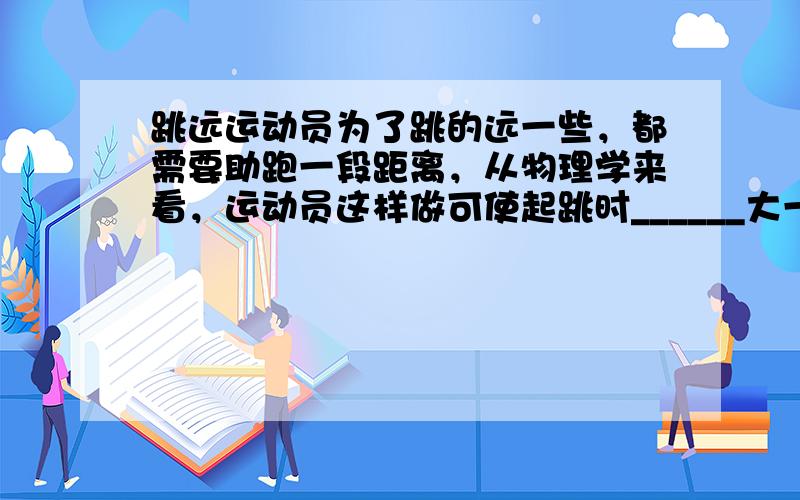 跳远运动员为了跳的远一些，都需要助跑一段距离，从物理学来看，运动员这样做可使起跳时______大一些，从而由于_____