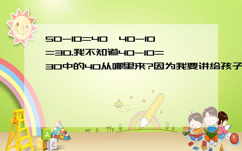 50-10=40,40-10=30.我不知道40-10=30中的40从哪里来?因为我要讲给孩子听,怕他听不懂.