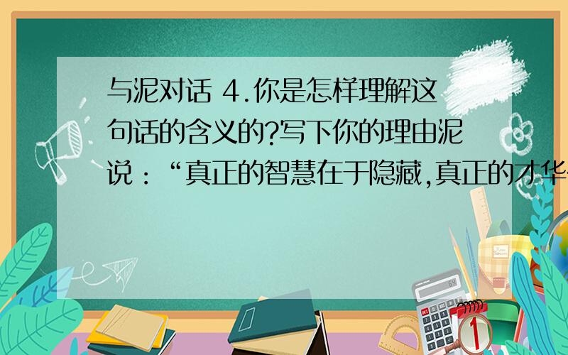 与泥对话 4.你是怎样理解这句话的含义的?写下你的理由泥说：“真正的智慧在于隐藏,真正的才华在于沉默.我让花草树木蓬勃生