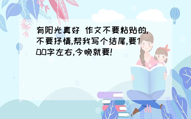 有阳光真好 作文不要粘贴的,不要抒情,帮我写个结尾,要100字左右,今晚就要!