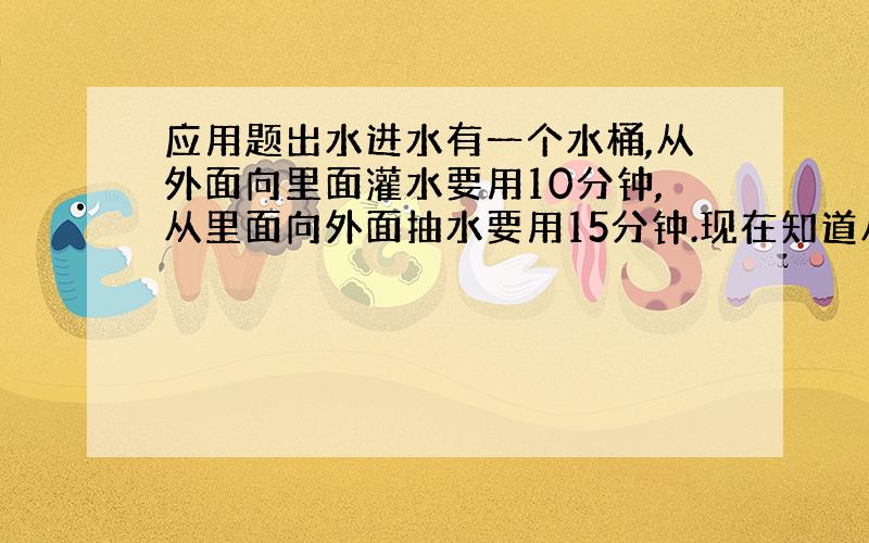 应用题出水进水有一个水桶,从外面向里面灌水要用10分钟,从里面向外面抽水要用15分钟.现在知道从里面向外面抽水的时候一分