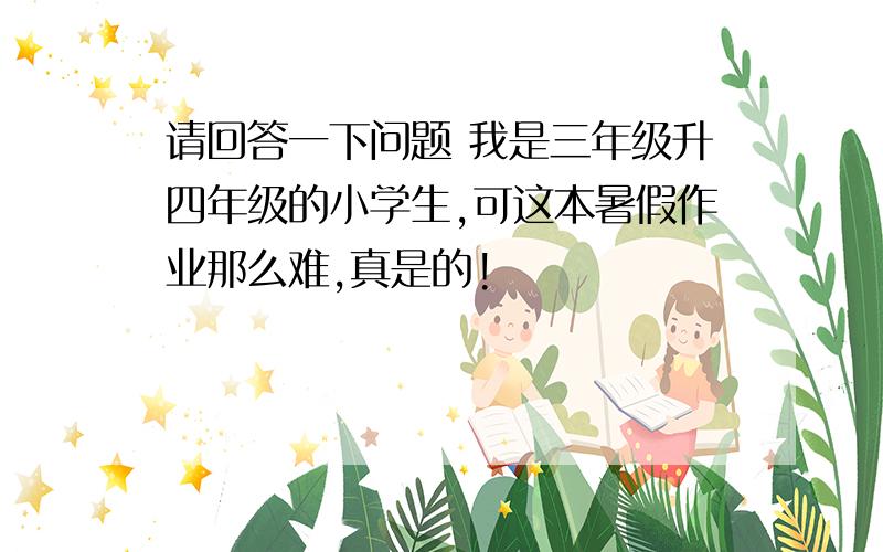 请回答一下问题 我是三年级升四年级的小学生,可这本暑假作业那么难,真是的!