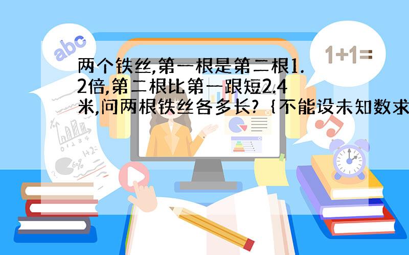 两个铁丝,第一根是第二根1.2倍,第二根比第一跟短2.4米,问两根铁丝各多长?｛不能设未知数求解｝