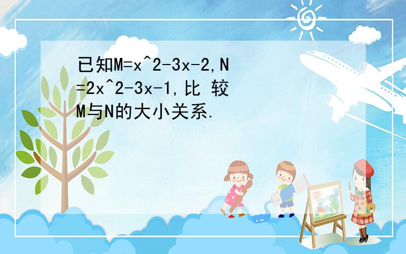 已知M=x^2-3x-2,N=2x^2-3x-1,比 较M与N的大小关系.