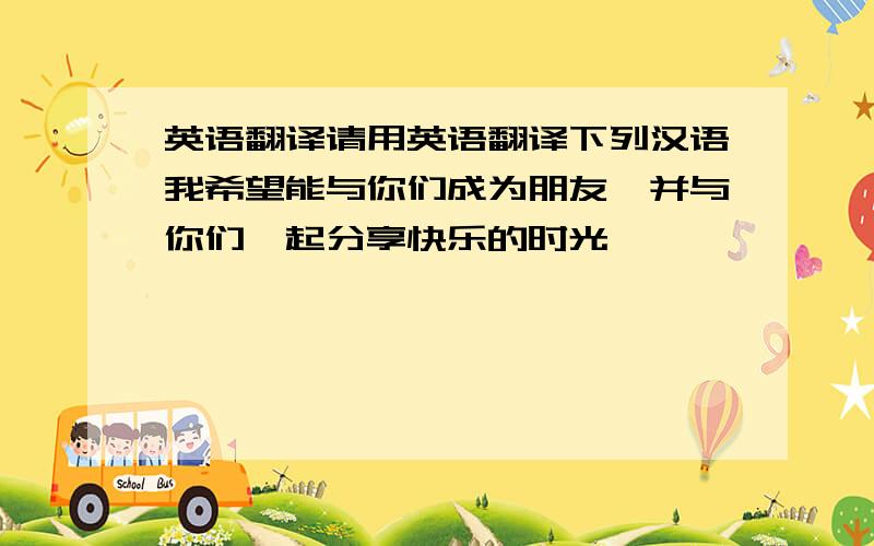 英语翻译请用英语翻译下列汉语我希望能与你们成为朋友,并与你们一起分享快乐的时光