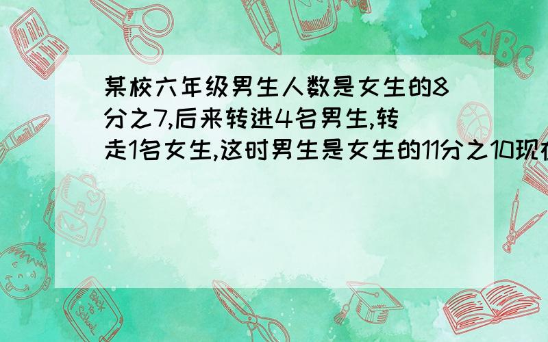 某校六年级男生人数是女生的8分之7,后来转进4名男生,转走1名女生,这时男生是女生的11分之10现在男女生