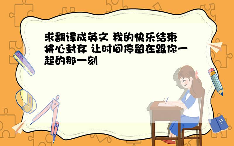 求翻译成英文 我的快乐结束 将心封存 让时间停留在跟你一起的那一刻