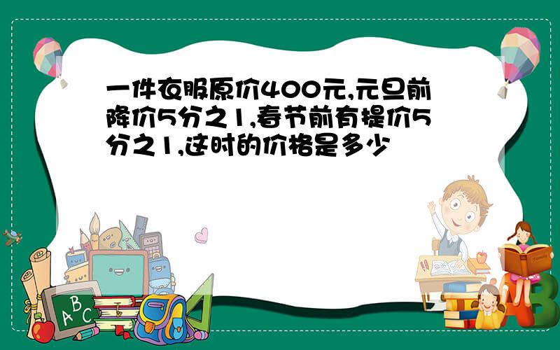 一件衣服原价400元,元旦前降价5分之1,春节前有提价5分之1,这时的价格是多少