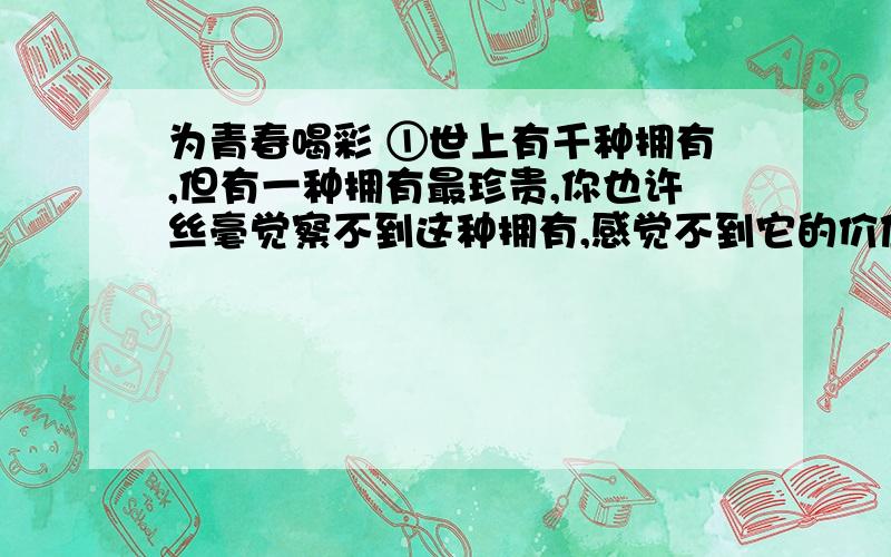 为青春喝彩 ①世上有千种拥有,但有一种拥有最珍贵,你也许丝毫觉察不到这种拥有,感觉不到它的价值.随着悠悠岁月的流逝,无数