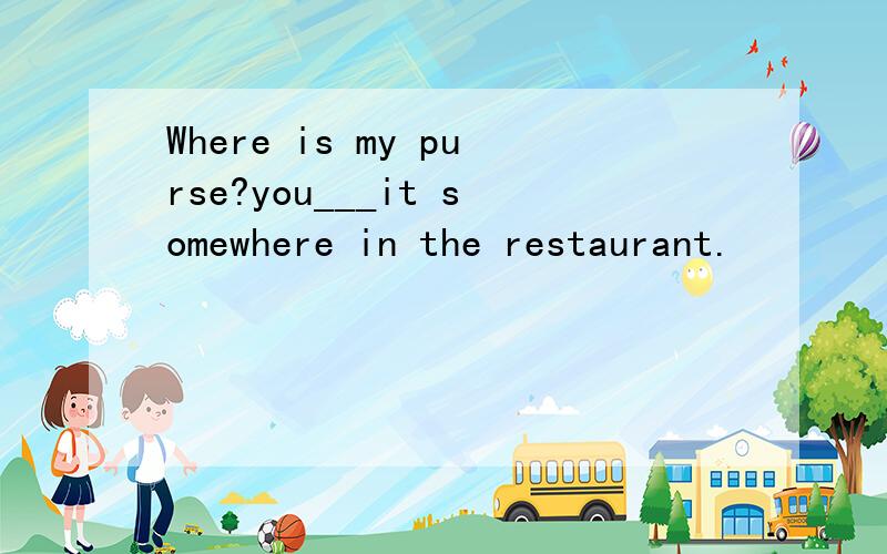 Where is my purse?you___it somewhere in the restaurant.