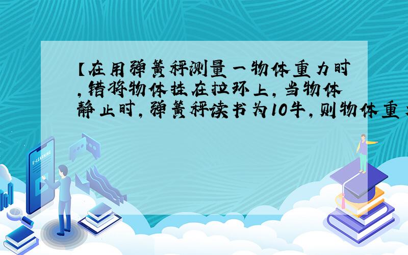 【在用弹簧秤测量一物体重力时,错将物体挂在拉环上,当物体静止时,弹簧秤读书为10牛,则物体重力为】