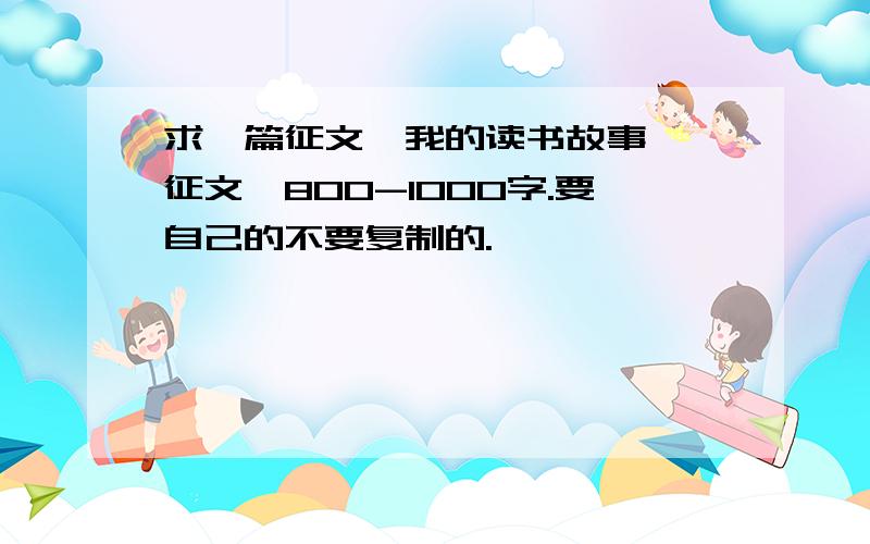 求一篇征文《我的读书故事》 征文,800-1000字.要自己的不要复制的.