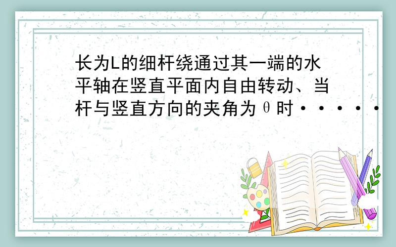 长为L的细杆绕通过其一端的水平轴在竖直平面内自由转动、当杆与竖直方向的夹角为θ时·····