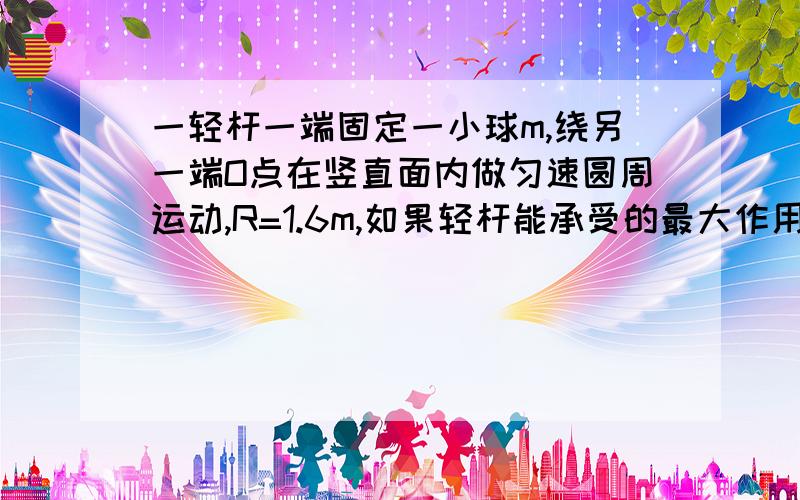 一轻杆一端固定一小球m,绕另一端O点在竖直面内做匀速圆周运动,R=1.6m,如果轻杆能承受的最大作用力为10mg,那么,