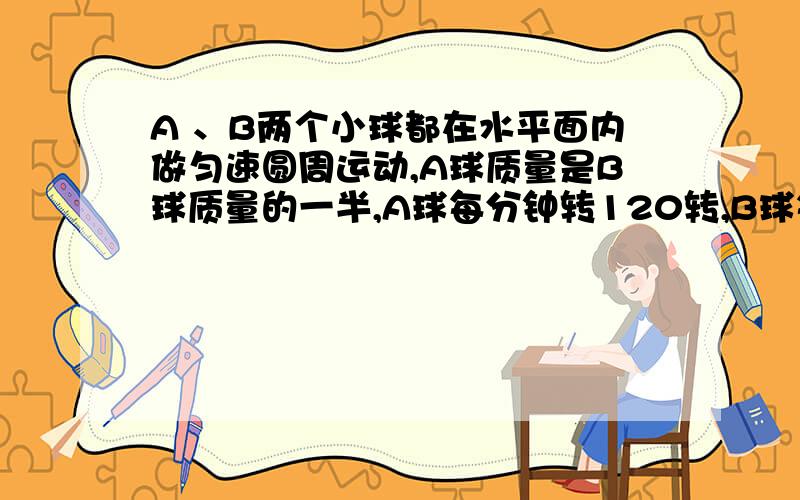 A 、B两个小球都在水平面内做匀速圆周运动,A球质量是B球质量的一半,A球每分钟转120转,B球每分钟转60转