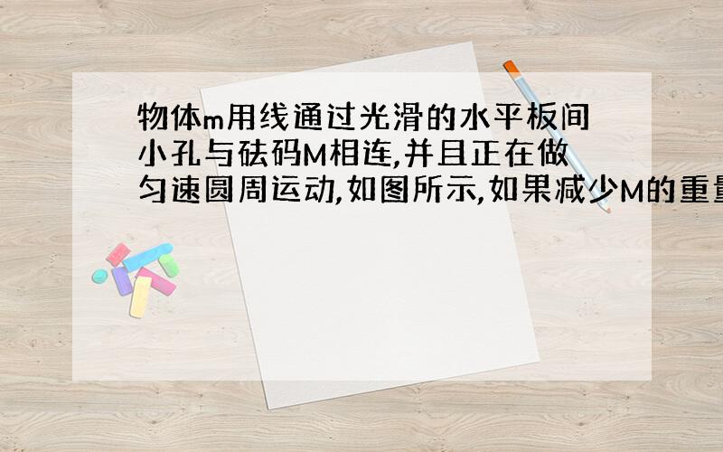 物体m用线通过光滑的水平板间小孔与砝码M相连,并且正在做匀速圆周运动,如图所示,如果减少M的重量,则物体m的轨道半径r,