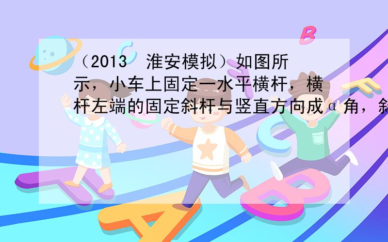 （2013•淮安模拟）如图所示，小车上固定一水平横杆，横杆左端的固定斜杆与竖直方向成α角，斜杆下端连接一质量为m的小球；