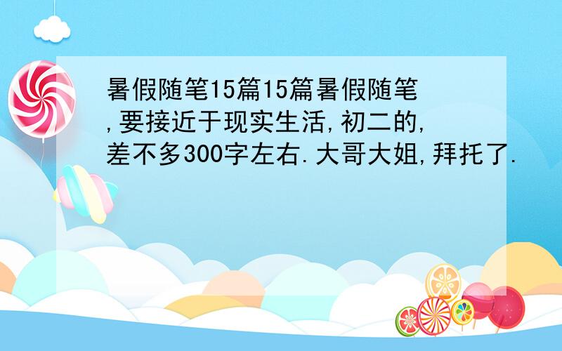 暑假随笔15篇15篇暑假随笔,要接近于现实生活,初二的,差不多300字左右.大哥大姐,拜托了.