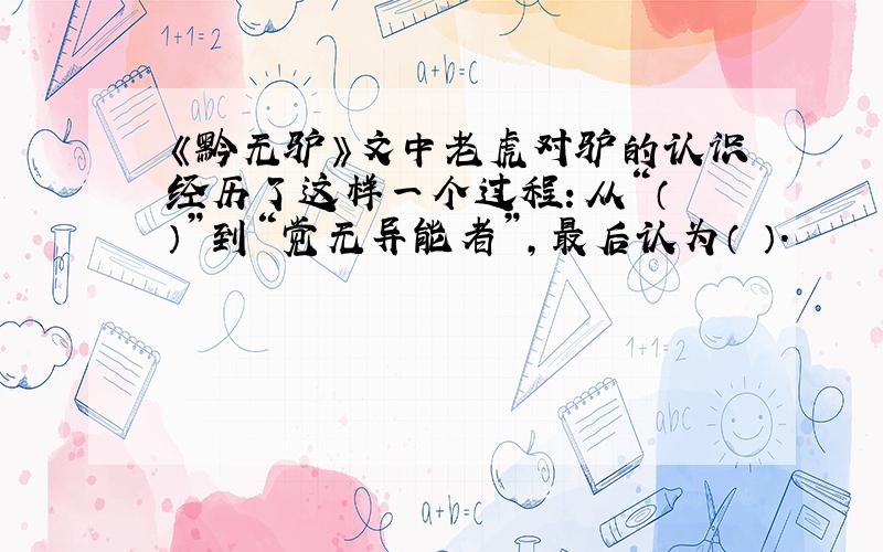 《黔无驴》文中老虎对驴的认识经历了这样一个过程：从“（ ）”到“觉无异能者”,最后认为（ ）.