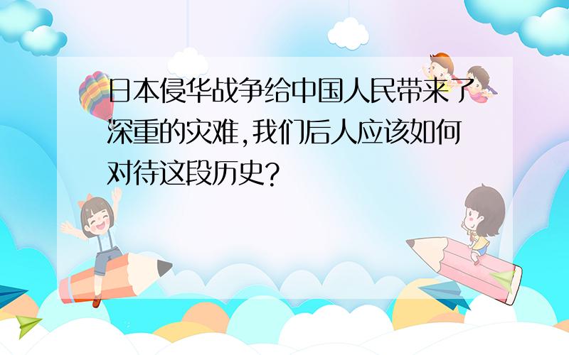 日本侵华战争给中国人民带来了深重的灾难,我们后人应该如何对待这段历史?