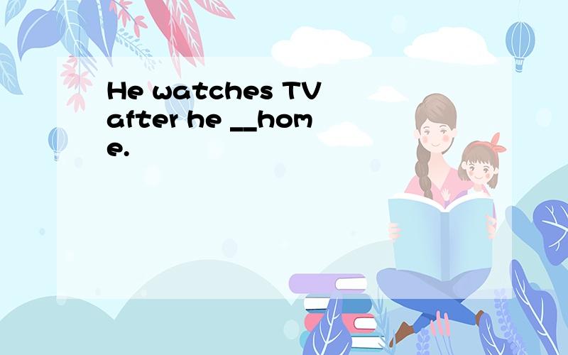 He watches TV after he __home.