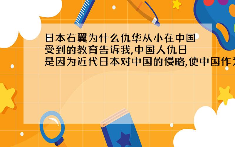 日本右翼为什么仇华从小在中国受到的教育告诉我,中国人仇日是因为近代日本对中国的侵略,使中国作为一个大国极度受辱.民族自尊