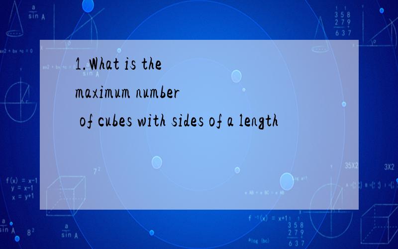 1.What is the maximum number of cubes with sides of a length