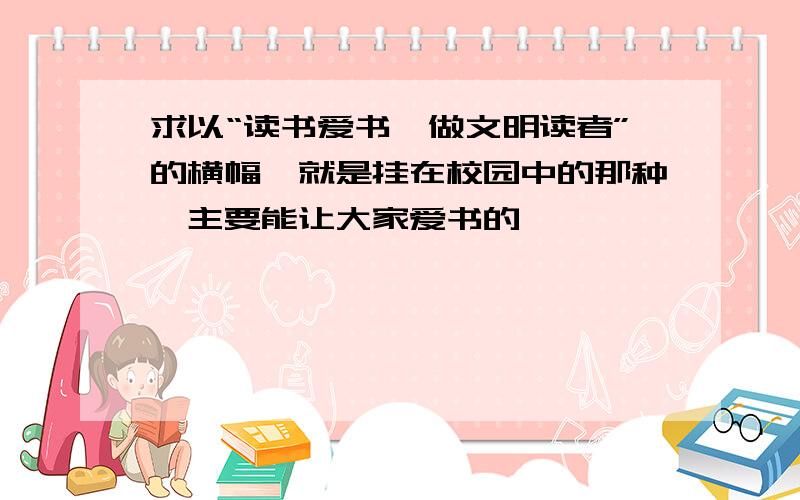 求以“读书爱书,做文明读者”的横幅,就是挂在校园中的那种,主要能让大家爱书的…