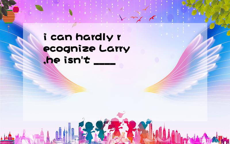 i can hardly recognize Larry,he isn't ____